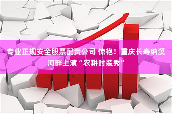专业正规安全股票配资公司 惊艳！重庆长寿纳溪河畔上演“农耕时装秀”