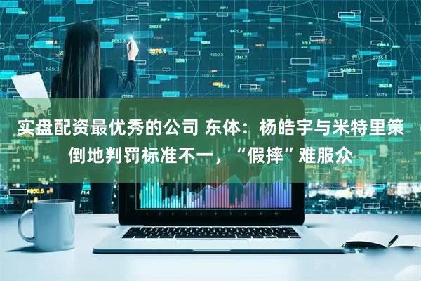 实盘配资最优秀的公司 东体：杨皓宇与米特里策倒地判罚标准不一，“假摔”难服众