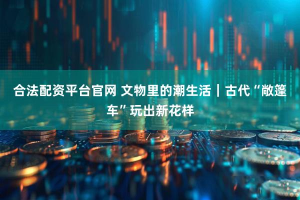 合法配资平台官网 文物里的潮生活｜古代“敞篷车”玩出新花样
