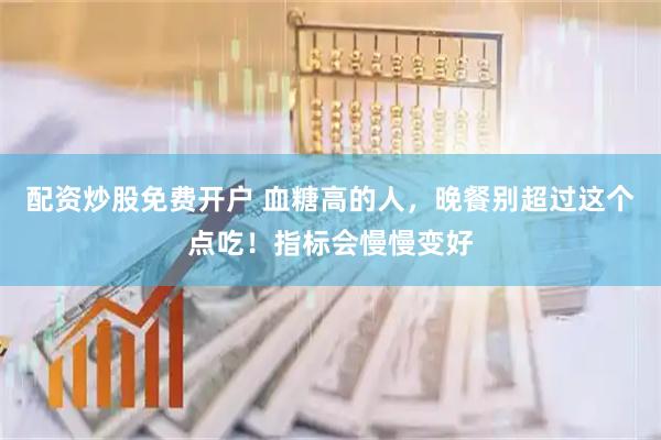配资炒股免费开户 血糖高的人，晚餐别超过这个点吃！指标会慢慢变好