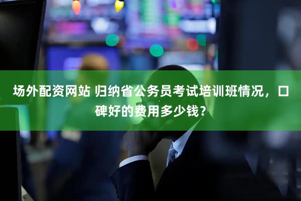场外配资网站 归纳省公务员考试培训班情况，口碑好的费用多少钱？