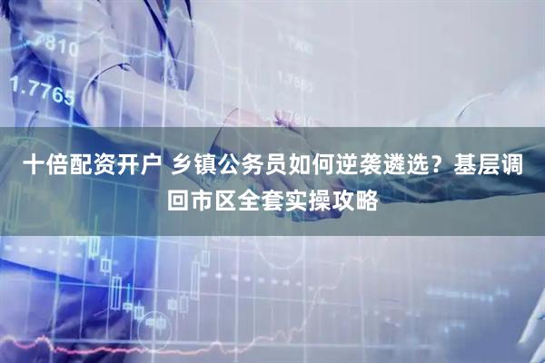 十倍配资开户 乡镇公务员如何逆袭遴选？基层调回市区全套实操攻略