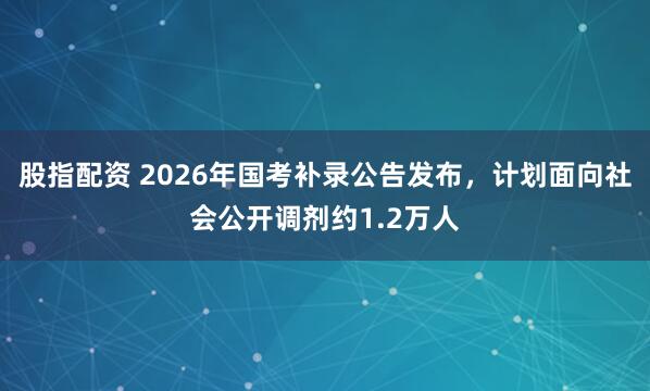 股指配资 2026年国考补录公告发布，计划面向社会公开调剂约1.2万人