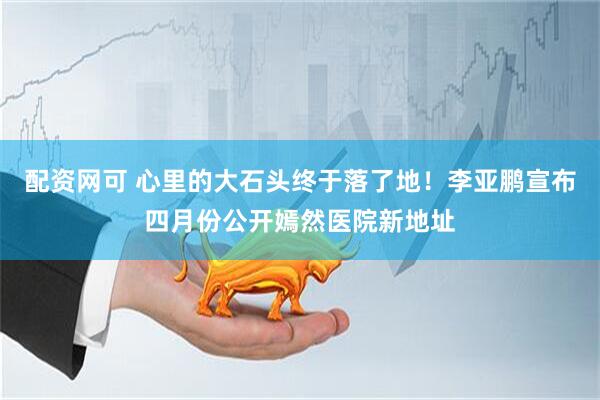 配资网可 心里的大石头终于落了地！李亚鹏宣布四月份公开嫣然医院新地址