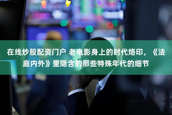 在线炒股配资门户 老电影身上的时代烙印，《法庭内外》里隐含的那些特殊年代的细节