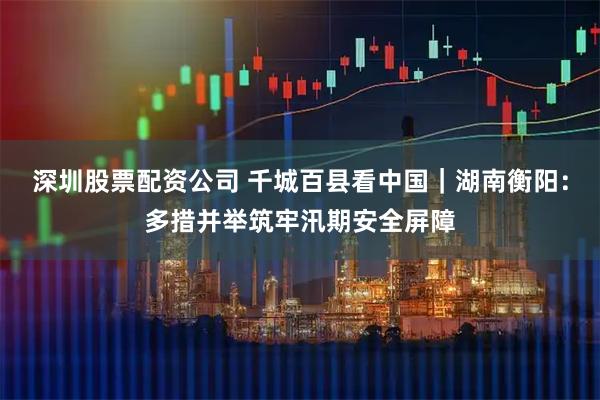 深圳股票配资公司 千城百县看中国｜湖南衡阳：多措并举筑牢汛期安全屏障