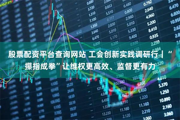股票配资平台查询网站 工会创新实践调研行｜“攥指成拳”让维权更高效、监督更有力