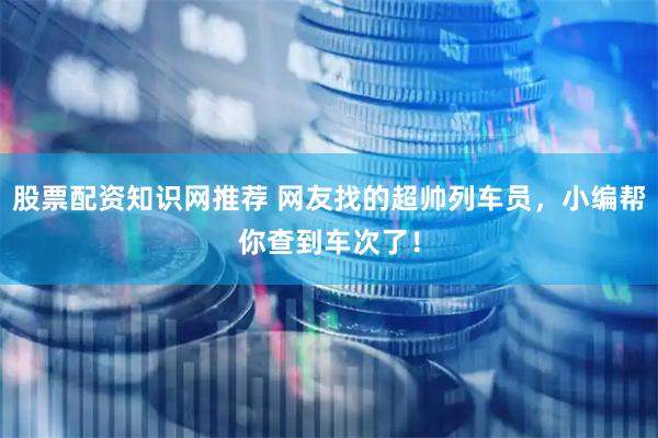 股票配资知识网推荐 网友找的超帅列车员，小编帮你查到车次了！