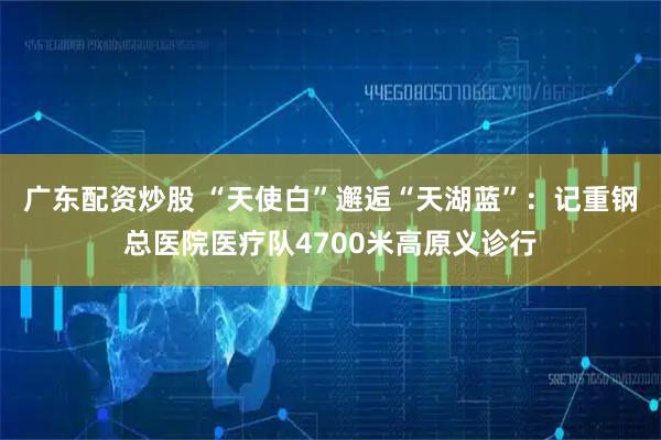 广东配资炒股 “天使白”邂逅“天湖蓝”：记重钢总医院医疗队4700米高原义诊行